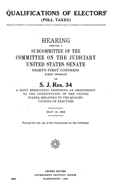 handle is hein.cbhear/qept0001 and id is 1 raw text is: 



QUALIFICATIONS OF ELECTORS

                (POLL TAXES)






                HEARING
                   BEFORE A

           SUBCOMMITTEE OF THE

    COMMITTEE ON       THE JUDICIARY

         UNITED STATES SENATE
            EIGHTY-FIRST CONGRESS
                 FIRST SESSION
                      ON

               S. J. Res. 34
    A JOINT RESOLUTION PROPOSING AN AMENDMENT
        TO THE CONSTITUTION OF THE UNITED
          STATES, RELATING TO THE QUALIFI-
              CATIONS OF ELECTORS


                  MAY 18, 1949


       Printed for the use of the Committee on the Judiciary















                  UNITED STATES
             GOVERNMENT PRINTING OFFICE
  83018          WASHINGTON: 1951


