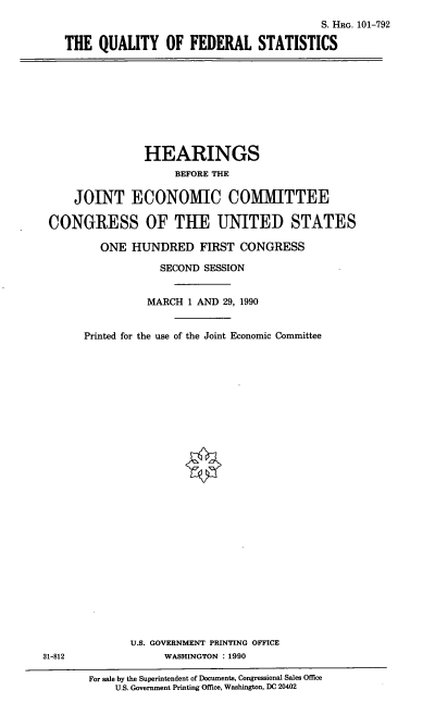 handle is hein.cbhear/qfst0001 and id is 1 raw text is: S. HRG. 101-792
THE QUALITY OF FEDERAL STATISTICS

HEARINGS
BEFORE THE
JOINT ECONOMIC COMMITTEE
CONGRESS OF THE UNITED STATES
ONE HUNDRED FIRST CONGRESS
SECOND SESSION
MARCH 1 AND 29, 1990
Printed for the use of the Joint Economic Committee

U.S. GOVERNMENT PRINTING OFFICE
WASHINGTON : 1990

31-812

For sale by the Superintendent of Documents, Congressional Sales Office
U.S. Government Printing Office, Washington, DC 20402


