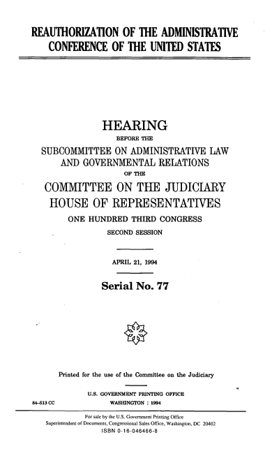 handle is hein.cbhear/radcus0001 and id is 1 raw text is: REAUTHORIZATION OF THE ADMINISTRATIVE
CONFERENCE OF THE UNITED STATES
HEARING
BEFORE THE
SUBCOMMITTEE ON ADMINISTRATIVE LAW
AND GOVERNMENTAL REIATIONS
OF THE
COMMITTEE ON THE JUDICIARY
HOUSE OF REPRESENTATIVES
ONE HUNDRED THIRD CONGRESS
SECOND SESSION
APRIL 21, 1994
Serial No. 77
Printed for the use of the Committee on the Judiciary
U.S. GOVERNMENT PRINTING OFFICE
84-513 CC            WASHINGTON : 1994
For sale by the U.S. Government Printing Office
Superintendent of Documents, Congressional Sales Office, Washington, DC 20402
ISBN 0-16-046466-8


