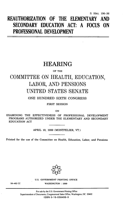 handle is hein.cbhear/raoteasec0001 and id is 1 raw text is: 


                                            S. HRG. 106-36

 REAUTHORIZATION OF THE ELEMENTARY AND

    SECONDARY EDUCATION ACT: A FOCUS ON

    PROFESSIONAL DEVELOPMENT









                    HEARING

                         OF THE

  COMMITTEE ON HEALTH, EDUCATION,

            LABOR, AND PENSIONS

            UNITED STATES SENATE

            ONE HUNDRED SIXTH CONGRESS

                     FIRST SESSION

                          ON
EXAMINING THE EFFECTIVENESS OF PROFESSIONAL DEVELOPMENT
PROGRAMS AUTHORIZED UNDER THE ELEMENTARY AND SECONDARY
EDUCATION ACT


              APRIL 19, 1999 (MONTPELIER, VT.)


Printed for the use of the Committee on Health, Education, Labor, and Pensions












               U.S. GOVERNMENT PRINTING OFFICE
  56-462 CC         WASHINGTON : 1999

                For sale by the U.S. Government Printing Office
       Superintendent of Documents, Congressional Sales Office, Washington, DC 20402
                    ISBN 0-16-058499-X


