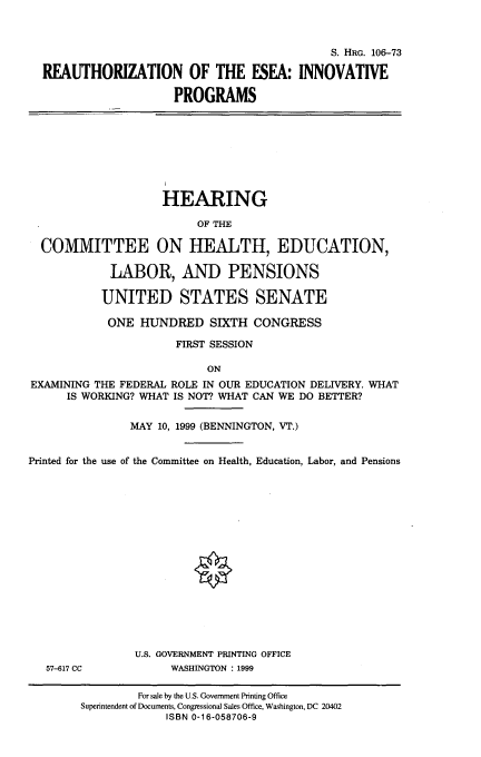 handle is hein.cbhear/raoteseaip0001 and id is 1 raw text is: 



                                           S. HRG. 106-73

REAUTHORIZATION OF THE ESEA: INNOVATIVE

                   PROGRAMS


                    HEARING

                         OF THE

  COMMITTEE ON HEALTH, EDUCATION,

            LABOR, AND PENSIONS

            UNITED STATES SENATE

            ONE HUNDRED SIXTH CONGRESS

                      FIRST SESSION

                          ON
EXAMINING THE FEDERAL ROLE IN OUR EDUCATION DELIVERY. WHAT
      IS WORKING? WHAT IS NOT? WHAT CAN WE DO BETTER?


               MAY 10, 1999 (BENNINGTON, VT.)


Printed for the use of the Committee on Health, Education, Labor, and Pensions


57-617 CC


U.S. GOVERNMENT PRINTING OFFICE
     WASHINGTON : 1999


        For sale by the U.S. Government Printing Office
Superintendent of Documents, Congressional Sales Office, Washington, DC 20402
             ISBN 0-16-058706-9


