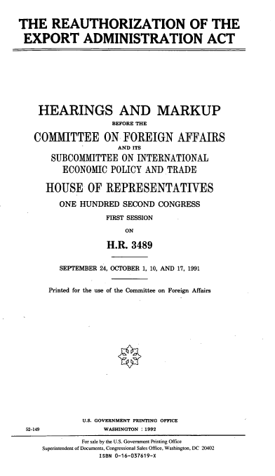 handle is hein.cbhear/rauea0001 and id is 1 raw text is: THE REAUTHORIZATION OF THE
EXPORT ADMINISTRATION ACT

HEARINGS AND MARKUP
BEFORE THE
COMMITTEE ON FOREIGN AFFAIRS
AND ITS
SUBCOMMITTEE ON INTERNATIONAL
ECONOMIC POLICY AND TRADE
HOUSE OF REPRESENTATIVES
ONE HUNDRED SECOND CONGRESS
FIRST SESSION
ON
H.R. 3489

52-149

SEPTEMBER 24, OCTOBER 1, 10, AND 17, 1991
Printed for the use of the Committee on Foreign Affairs
U.S. GOVERNMENT PRINTING OFFICE
WASHINGTON : 1992

For sale by the U.S. Government Printing Office
Superintendent of Documents, Congressional Sales Office, Washington, DC 20402
ISBN 0-16-037619-X


