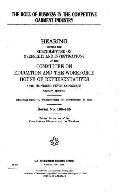 handle is hein.cbhear/rbcgi0001 and id is 1 raw text is: THE ROLE OF BUSINESS IN THE COMPETITIVE
GARMENT INDUSTRY
HEARING
BEFORE THE
SUBCOMMITTEE ON
OVERSIGHT AND INVESTIGATIONS
OF THE
COMMITTEE ON
EDUCATION AND THE WORKFORCE
HOUSE OF REPRESENTATIVES
ONE HUNDRED FIFTH CONGRESS
SECOND SESSION
HEARING HELD IN WASHINGTON, DC, SEPTEMBER 25, 1998
Serial No. 105-145
Printed for the use of the
Committee on Education and the Workforce
U.S. GOVERNMENT PRINTING OFFICE
58-901         WASHINGTON : 1999

For sale by the U.S. Government Printing Office
rintendent of Documents, Congressional Sales Office, Washington, DC 20402
ISBN 0-16-058076-5


