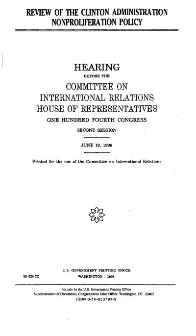 handle is hein.cbhear/rcanp0001 and id is 1 raw text is: REVIEW OF THE CUNTON ADMINISTRATION
NONPROUFERATION POUCY

HEARING
BEFORE THE
COMMITTEE ON
INTERNATIONAL RELATIONS
HOUSE OF REPRESENTATIVES
ONE HUNDRED FOURTH CONGRESS
SECOND SESSION
JUNE 19, 1996
Printed for the use of the Committee on International Relations

U.S. GOVERNMENT PRINTING OFFICE
WASHINGTON : 1996

35-220 CC

For sale by the U.S. Government Printing Office
Superintendent of Documents, Congressional Sales Office, Washington, DC 20402
ISBN 0-16-053781-9


