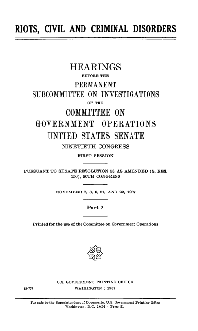 handle is hein.cbhear/rccdii0001 and id is 1 raw text is: 





RIOTS,   CIVIL   AND CRIMINAL DISORDERS







                 HEARINGS
                     BEFORE THE

                   PERMANENT

     SUBCOMMITTEE ON INVESTIGATIONS
                      OF THE

                COMMITTEE ON

      GOVERNMENT OPERATIONS

          'UNITED STATES SENATE

               NINETIETH  CONGRESS

                   FIRST SESSION


   PURSUANT TO SENATE RESOLUTION 53, AS AMENDED (S. RES.
                 150), 90TH CONGRESS


             NOVEMBER 7, 8, 9, 21, AND 22, 1967


                      Part 2


      Printed for the use of the Committee on Government Operations











             U.S. GOVERNMENT PRINTING OFFICE
   85-779          WASHINGTON : 1967


     For sale by the Superintendent of Documents, U.S. Government Printing Office
                Washington, D.C. 20402 - Price $1


