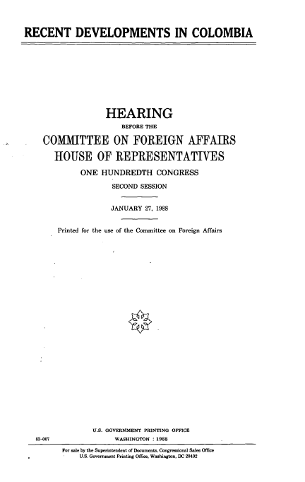 handle is hein.cbhear/rcclbm0001 and id is 1 raw text is: RECENT DEVELOPMENTS IN COLOMBIA

HEARING
BEFORE THE
COMMITTEE ON FOREIGN AFFAIRS
HOUSE OF REPRESENTATIVES
ONE HUNDREDTH CONGRESS
SECOND SESSION
JANUARY 27, 1988
Printed for the use of the Committee on Foreign Affairs

U.S. GOVERNMENT PRINTING OFFICE
WASHINGTON : 1988

83-007

For sale by the Superintendent of Documents, Congressional Sales Office
U.S. Government Printing Office, Washington, DC 20402


