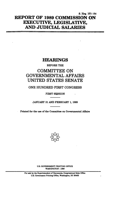 handle is hein.cbhear/rceljs0001 and id is 1 raw text is: S. Hrg. 101-164
REPORT OF 1989 COISSION ON
EXECUTIVE, LEGISLATIVE,
AND JUDICIAL SALARIES

HEARINGS
BEFORE THE
COMMITTEE ON
GOVERNMENTAL AFFAIRS
UNITED STATES SENATE
ONE HUNDRED FIRST CONGRESS
FIRST SSSION
JANUARY 31 AND FEBRUARY 1, 1989
Printed for the use of the Committee on Governmental Affairs
U.S. GOVERNMENT PRINTING OFFICE
WASHINGTON: 1989
For sale by the Superintendent of Documents, Congressional Sales Office
U.S. Government Printing Office, Washington, DC 20402


