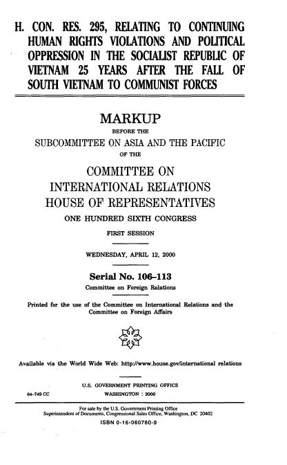 handle is hein.cbhear/rchrv0001 and id is 1 raw text is: H. CON. RES. 295, RELATING                TO    CONTINUING
HUMAN RIGHTS VIOLATIONS AND POLITICAL
OPPRESSION IN THE SOCIALIST REPUBLIC OF
VIETNAM       25 YEARS AFTER THE FALL OF
SOUTH VIETNAM TO COMMUNIST FORCES
MARKUP
BEFORE THE
SUBCOMMITTEE ON ASIA AND THE PACIFIC
OF THE
COMMITTEE ON
INTERNATIONAL RELATIONS
HOUSE OF REPRESENTATIVES
ONE HUNDRED SIXTH CONGRESS
FIRST SESSION
WEDNESDAY, APRIL 12, 2000
Serial No. 106-113
Committee on Foreign Relations
Printed for the use of the Committee on International Relations and the
Committee on Foreign Affairs
Available via the World Wide Web: httpJ/www.house.gov/international relations
U.S. GOVERNMENT PRINTING OFFICE
64-749 CC            WASHINGTON : 2000
For sale by the U.S. Government Printing Office
Superintendent of Documents, Congressional Sales Office, Washington, DC 20402
ISBN 0-16-060780-9


