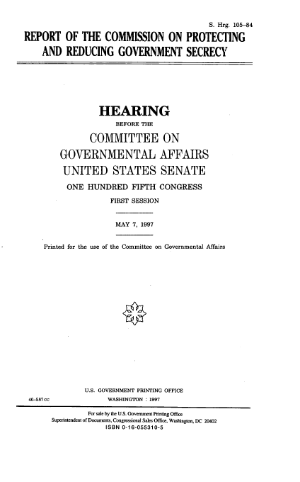 handle is hein.cbhear/rcprgs0001 and id is 1 raw text is: S. Hrg. 105-84
REPORT OF THE COMMISSION ON PROTECTING
AND REDUCING GOVERNMENT SECRECY

HEARING
BEFORE THE
COMMITTEE ON
GOVERNMENTAL AFFAIRS
UNITED STATES SENATE
ONE HUNDRED FIFTH CONGRESS

FIRST SESSION
MAY 7, 1997
Printed for the use of the Committee on Governmental Affairs
U.S. GOVERNMENT PRINTING OFFICE
40-587cc                        WASHINGTON: 1997
For sale by the U.S. Government Printing Office
Superintendent of Documents, Congressional Sales Office, Washington, DC 20402
ISBN 0-16-055310-5



