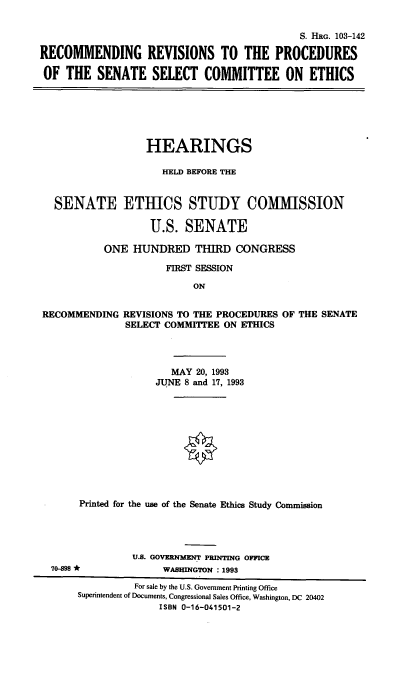 handle is hein.cbhear/rcvpsenth0001 and id is 1 raw text is: 


                                             S. HRG. 103-142

RECOMMENDING REVISIONS TO THE PROCEDURES

OF THE SENATE SELECT COMMITTEE ON ETHICS







                  HEARINGS

                     HELD BEFORE THE


  SENATE ETIHCS STUDY COMMISSION

                   U.S. SENATE

           ONE HUNDRED THIRD CONGRESS

                      FIRST SESSION

                           ON


RECOMMENDING REVISIONS TO THE PROCEDURES OF THE SENATE
               SELECT COMMITTEE ON ETHICS




                       MAY 20, 1993
                    JUNE 8 and 17, 1993











       Printed for the use of the Senate Ethics Study Commission




                U.s. GOVERNMENT PRINTING OFFICE
  70-898 *           WASHINGTON : 1993
                For sale by the U.S. Government Printing Office
       Superintendent of Documents, Congressional Sales Office, Washington, DC 20402
                     ISBN 0-16-041501-2


