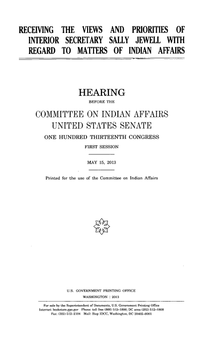 handle is hein.cbhear/rcvvwspr0001 and id is 1 raw text is: 



RECEIVING

   INTERIOR

   REGARD


THE VIEWS AND PRIORITIES OF

SECRETARY SALLY JEWELL WITH

TO MATTERS OF INDIAN AFFAIRS


               HEARING
                   BEFORE THE

COMMITTEE ON INDIAN AFFAIRS

      UNITED STATES SENATE

   ONE HUNDRED THIRTEENTH CONGRESS
                 FIRST SESSION

                 MAY 15, 2013

   Printed for the use of the Committee on Indian Affairs


















           U.S. GOVERNMENT PRINTING OFFICE
                WASHINGTON : 2013
   For sale by the Superintendent of Documents, U.S. Government Printing Office
 Internet: bookstore.gpo.gov Phone: toll free (866) 512-1800; DC area (202) 512-1800
     Fax: (202) 512-2104 Mail: Stop IDCC, Washington, DC 20402-0001


