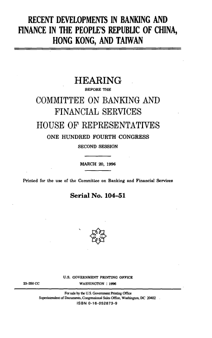 handle is hein.cbhear/rdbfp0001 and id is 1 raw text is: RECENT DEVELOPMENTS IN BANKING AND
FINANCE IN THE PEOPLE'S REPUBLIC OF CHINA,
HONG KONG, AND TAIWAN
HEARING
BEFORE THE
COMMITTEE ON BANKING AND
FINANCIAL SERVICES
HOUSE OF REPRESENTATIVES
ONE HUNDRED FOURTH CONGRESS
SECOND SESSION
MARCH 20, 1996
Printed for the use of the Committee on Banking and Financial Services
Serial No. 104-51
U.S. GOVERNMENT PRINTING OFFICE
23-250 CC           WASHINGTON :1996
For sale by the U.S. Government Printing Office
Superintendent of Documents, Congressional Sales Office, Washington, DC 20402
ISBN 0-16-052873-9


