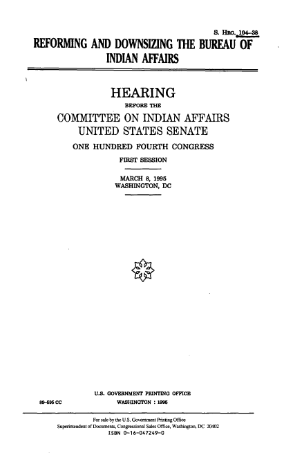 handle is hein.cbhear/rdbia0001 and id is 1 raw text is: 


                                            S. Hac. 4-3

REFORMING AND DOWNSIZING THE BUREAU OF

                  INDIAN  AFFAIRS


             HEARING
                BEFORE THE

COMMITTEE ON INDIAN AFFAIRS

     UNITED STATES SENATE

     ONE HUNDRED   FOURTH   CONGRESS

               FIRST SESSION

               MARCH  8, 1995
               WASHINGTON, DC


8995 CC


U.S. GOVERNMENT PRINTING OFFICE
      WASHINGTON : 1995


         For sale by the U.S. Government Printing Office
Superintendent of Documents, Congressional Sales Office, Washington, DC 20402
            ISBN 0-16-047249-0


