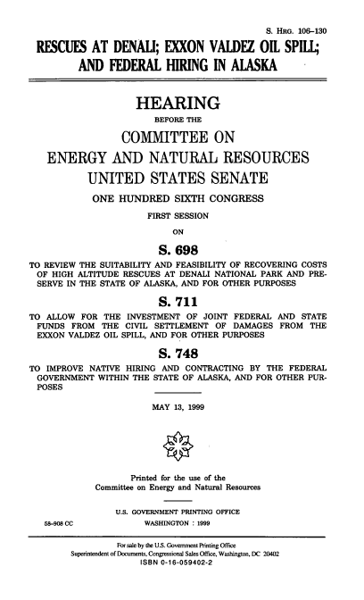 handle is hein.cbhear/rdevosf0001 and id is 1 raw text is: S. HRG. 106-130
RESCUES AT DENALI; EXXON VALDEZ OIL SPILL;
AND FEDERAL HIRING IN ALASKA
HEARING
BEFORE THE
COMMITTEE ON
ENERGY AND NATURAL RESOURCES
UNITED STATES SENATE
ONE HUNDRED SIXTH CONGRESS
FIRST SESSION
ON
S. 698
TO REVIEW THE SUITABILITY AND FEASIBILITY OF RECOVERING COSTS
OF HIGH ALTITUDE RESCUES AT DENALI NATIONAL PARK AND PRE-
SERVE IN THE STATE OF ALASKA, AND FOR OTHER PURPOSES
S. 711
TO ALLOW FOR THE INVESTMENT OF JOINT FEDERAL AND STATE
FUNDS FROM THE CIVIL SETTLEMENT OF DAMAGES FROM THE
EXXON VALDEZ OIL SPILL, AND FOR OTHER PURPOSES
S. 748
TO IMPROVE NATIVE HIRING AND CONTRACTING BY THE FEDERAL
GOVERNMENT WITHIN THE STATE OF ALASKA, AND FOR OTHER PUR-
POSES

58-908 CC

MAY 13, 1999
Printed for the use of the
Committee on Energy and Natural Resources
U.S. GOVERNMENT PRINTING OFFICE
WASHINGTON : 1999

For sale by the U.S. Government Printing Office
Superintendent of Documents, Congressional Sales Office, Washington. DC 20402
ISBN 0-16-059402-2


