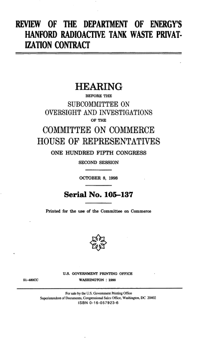 handle is hein.cbhear/rdhrt0001 and id is 1 raw text is: REVIEW OF THE DEPARTMENT
HANFORD RADIOACTIVE TANK
IZATION CONTRACT

OF ENERGY'S
WASTE PRIVAT-

HEARING
BEFORE THE
SUBCOMMITTEE ON
OVERSIGHT AND INVESTIGATIONS
OF THE
COMMITTEE ON COMMERCE
HOUSE OF REPRESENTATIVES
ONE HUNDRED FIFTH CONGRESS
SECOND SESSION
OCTOBER 8, 1998
Serial No. 105-137
Printed for the use of the Committee on Commerce

51-480CC

U.S. GOVERNMENT PRINTING OFFICE
WASHINGTON : 1998

For sale by the U.S. Government Printing Office
Superintendent of Documents, Congressional Sales Office, Washington, DC 20402
ISBN 0-16-057923-6


