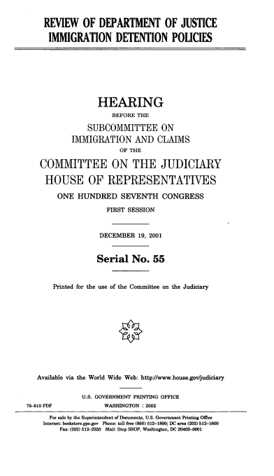handle is hein.cbhear/rdjidp0001 and id is 1 raw text is: REVIEW OF DEPARTMENT OF JUSTICE
IMMIGRATION DETENTION POLICIES
HEARING
BEFORE THE
SUBCOMMITTEE ON
IMMIGRATION AND CLAIMS
OF THE
COMMITTEE ON THE JUDICIARY
HOUSE OF REPRESENTATIVES
ONE HUNDRED SEVENTH CONGRESS
FIRST SESSION
DECEMBER 19, 2001
Serial No. 55
Printed for the use of the Committee on the Judiciary
Available via the World Wide Web: http:/www.house.gov/judiciary
U.S. GOVERNMENT PRINTING OFFICE
76-810 PDF            WASHINGTON : 2002
For sale by the Superintendent of Documents, U.S. Government Printing Office
Internet: bookstore.gpo.gov Phone: toll free (866) 512-1800; DC area (202) 512-1800
Fax: (202) 512-2250 Mail: Stop SSOP, Washington, DC 20402-0001



