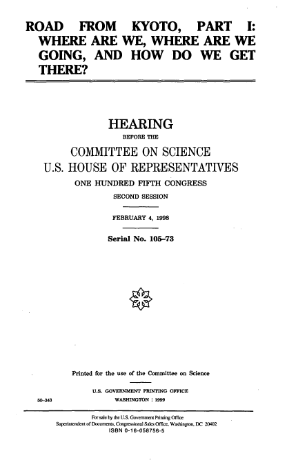 handle is hein.cbhear/rdkyt0001 and id is 1 raw text is: ROAD FROM
WHERE ARE'
GOING, AND
THERE?

KYOTO, PART I:
WE, WHERE ARE WE
HOW DO WE GET

HEARING
BEFORE THE
COMMITTEE ON SCIENCE
U.S. HOUSE OF REPRESENTATIVES
ONE HUNDRED FIFTH CONGRESS
SECOND SESSION
FEBRUARY 4, 1998
Serial No. 105-73

50-343

Printed for the use of the Committee on Science
U.S. GOVERNMENT PRINTING OFFICE
WASHINGTON : 1999

For sale by the U.S. Government Printing Office
Superintendent of Documents, Congressional Sales Office, Washington, DC 20402
ISBN 0-16-058756-5



