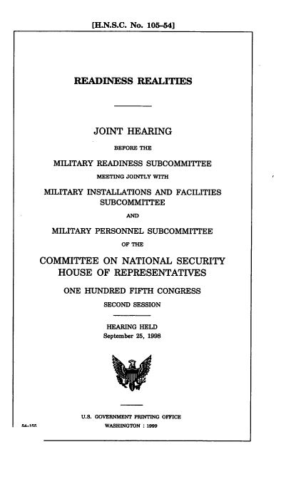 handle is hein.cbhear/rdnrl0001 and id is 1 raw text is: [H.N.S.C. No. 105-54]

READINESS REALITIES
JOINT HEARING
BEFORE THE
MILITARY READINESS SUBCOMMITTEE
MEETING JOINTLY WITH
MILITARY INSTALLATIONS AND FACILITIES
SUBCOMMITTEE
AND
MILITARY PERSONNEL SUBCOMMITTEE
OF THE
COMMITTEE ON NATIONAL SECURITY
HOUSE OF REPRESENTATIVES
ONE HUNDRED FIFTH CONGRESS
SECOND SESSION
HEARING HELD
September 25, 1998

U.S. GOVERNMENT PRINTING OFFICE
WASHINGTON : 1999

F.-ILI


