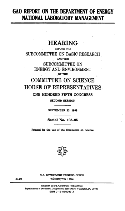 handle is hein.cbhear/rdoenlm0001 and id is 1 raw text is: GAO REPORT ON THE DEPARTMENT OF ENERGY
NATIONAL LABORATORY MANAGEMENT
HEARING
BEFORE THE
SUBCOMMITTEE ON BASIC RESEARCH
MD THE
SUBCOMMITTEE ON
ENERGY AND ENVIRONMENT
OF THE
COMMITTEE ON SCIENCE
HOUSE OF REPRESENTATIVES
ONE HUNDRED FIFTH CONGRESS
SECOND SESSION
SEPTEMBER 23, 1998
Serial No. 105-85
Printed for the use of the Committee on Science
U.S. GOVERNMENT PRINTING OFFICE
61-43              WASHINGTON : 2000
For sale by the U.S. Government Printing Office
Superintendent of Documents, Congressional Sales Office, Washington, DC 20402
ISBN 0-16-060009-X


