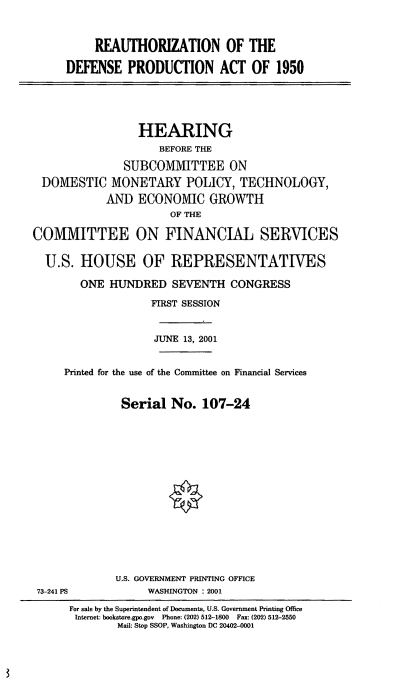 handle is hein.cbhear/rdpa0001 and id is 1 raw text is: REAUTHORIZATION OF THE
DEFENSE PRODUCTION ACT OF 1950
HEARING
BEFORE THE
SUBCOMMITTEE ON
DOMESTIC MONETARY POLICY, TECHNOLOGY,
AND ECONOMIC GROWTH
OF THE
COMMITTEE ON FINANCIAL SERVICES
U.S. HOUSE OF REPRESENTATIVES
ONE HUNDRED SEVENTH CONGRESS
FIRST SESSION
JUNE 13, 2001
Printed for the use of the Committee on Financial Services
Serial No. 107-24

U.S. GOVERNMENT PRINTING OFFICE
WASHINGTON : 2001

73-241 PS

For sale by the Superintendent of Documents, U.S. Government Printing Office
Internet: bookstore.gpo.gov Phone: (202) 512-1800 Fax: (202) 512-2550
Mail: Stop SSOP, Washington DC 20402-0001


