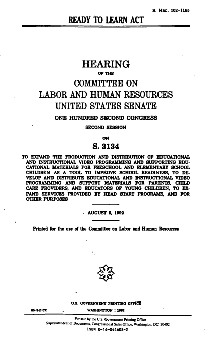 handle is hein.cbhear/rdyl0001 and id is 1 raw text is: S. HRa. 102-1155
READY TO LEARN ACT
HEARING
OF THE
COMMITTEE ON
LABOR AND HUMAN RESOURCES
UNITED STATES SENATE
ONE HUNDRED SECOND CONGRESS
SECOND SESSION
ON
S. 3134
TO EXPAND THE PRODUCTION AND DISTRIBUTION OF EDUCATIONAL
AND INSTRUCTIONAL VIDEO PROGRAMMING AND SUPPORTING EDU-
CATIONAL, MATERIAL FOR PRESCHOOL AND ELEMENTARY SCHOOL
CHILDREN AS A TOOL TO IMPROVE SCHOOL READINESS, TO DE-
VELOP AND DISTRIBUTE EDUCATIONAL AND INSTRUCTIONAL VIDEO
PROGRAMMING AND SUPPORT MATERIALS FOR PARENTS. CHILD
CARE PROVIDERS, AND EDUCATORS OF YOUNG CHILDREN, TO EX-
PAND SERVICES PROVIDED BY HEAD START PROGRAMS, AND FOR
OTHER PURPOSES
AUGUST 5, 1992
Printed for the use of th Committee on Labor and Human Resources
U.S. UOVERNMENT PRDING OFFICB
WO-941 CC  .      WASBNION : 1
For sale by the U.S. Government PRinting Office
Superintendent of Documents. Congressional Sales Office, Washington. DC 20402
ISBN 0-16-044608-2


