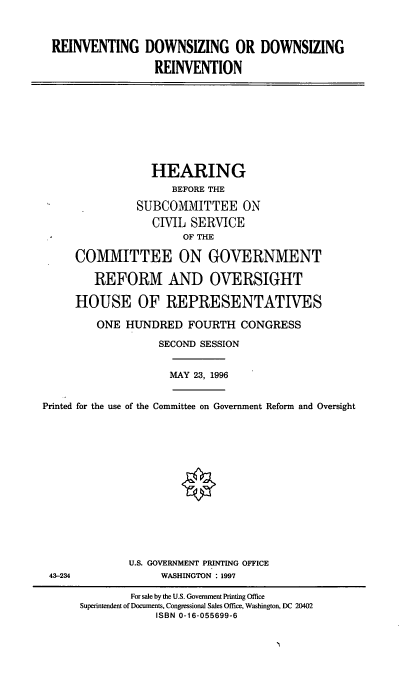 handle is hein.cbhear/rdzdr0001 and id is 1 raw text is: REINVENTING DOWNSIZING OR DOWNSIZING
REINVENTION

HEARING
BEFORE THE
SUBCOMMITTEE ON
CIVIL SERVICE
OF THE
COMMITTEE ON GOVERNMENT
REFORM AND OVERSIGHT
HOUSE OF REPRESENTATIVES
ONE HUNDRED FOURTH CONGRESS
SECOND SESSION

MAY 23, 1996

Printed for the use of the Committee on Government Reform and Oversight
U.S. GOVERNMENT PRINTING OFFICE
43-234                        WASHINGTON       1997
For sale by the U.S. Government Printing Office
Superintendent of Documents, Congressional Sales Office, Washington, DC 20402
ISBN 0-16-055699-6


