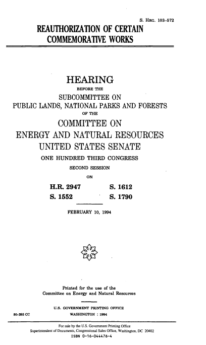 handle is hein.cbhear/reaccw0001 and id is 1 raw text is: 

                                 S. HRG. 103-572

REAUTHORIZATION OF CERTAIN

   COMMEMORATIVE WORKS


                 HEARING
                    BEFORE THE
               SUBCOMMITTEE ON
PUBLIC  LANDS,  NATIONAL   PARKS   AND
                      OF THE


FORESTS


             COMMITTEE ON

ENERGY AND NATURAL RESOURCES

       UNITED STATES SENATE

       ONE   HUNDRED   THIRD CONGRESS
                 SECOND SESSION
                      ON


H.R. 2947
S.1552


S. 1612
S.1790


FEBRUARY 10, 1994


      Printed for the use of the
Committee on Energy and Natural Resources

    U.S. GOVERNMENT PRINTING OFFICE
         WASHINGTON : 1994


80-293 CC


         For sale by the U.S. Government Printing Office
Superintendent of Documents, Congressional Sales Office, Washington, DC 20402
             ISBN 0-16-044476-4


