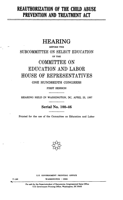 handle is hein.cbhear/reachap0001 and id is 1 raw text is: REAUTHORIZATION OF THE CHILD ABUSE
PREVENTION AND TREATMENT ACT

HEARING
BEFORE THE
SUBCOMMITTEE ON SELECT EDUCATION
OF THE
COMMITTEE ON
EDUCATION AND LABOR
HOUSE OF REPRESENTATIVES
ONE HUNDREDTH CONGRESS
FIRST SESSION
HEARING HELD IN WASHINGTON, DC, APRIL 23, 1987
Serial No. 100-46
Printed for the use of the Committee on Education and Labor

U.S. GOVERNMENT PRINTING OFFICE
WASHINGTON : 1988

77-588

For sale by the Superintendent of Documents, Congressional Sales Office
U.S. Government Printing Office, Washington, DC 20402


