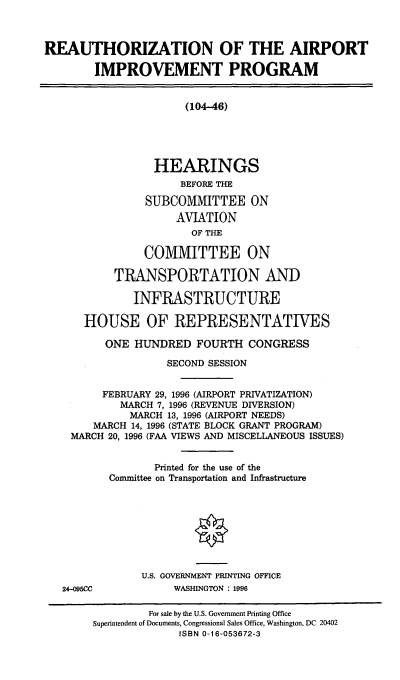 handle is hein.cbhear/reaip0001 and id is 1 raw text is: REAUTHORIZATION OF THE AIRPORT
IMPROVEMENT PROGRAM
(104-46)
HEARINGS
BEFORE THE
SUBCOMMITTEE ON
AVIATION
OF THE
COMMITTEE ON
TRANSPORTATION AND
INFRASTRUCTURE
HOUSE OF REPRESENTATIVES
ONE HUNDRED FOURTH CONGRESS
SECOND SESSION
FEBRUARY 29, 1996 (AIRPORT PRIVATIZATION)
MARCH 7, 1996 (REVENUE DIVERSION)
MARCH 13, 1996 (AIRPORT NEEDS)
MARCH 14, 1996 (STATE BLOCK GRANT PROGRAM)
MARCH 20, 1996 (FAA VIEWS AND MISCELLANEOUS ISSUES)
Printed for the use of the
Committee on Transportation and Infrastructure

24-095CC

U.S. GOVERNMENT PRINTING OFFICE
WASHINGTON : 1996

For sale by the U.S. Government Printing Office
Superintendent of Documents, Congressional Sales Office, Washington, DC 20402
ISBN 0-16-053672-3


