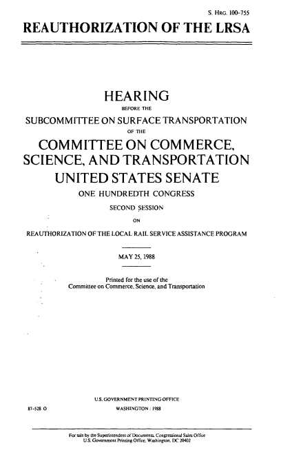 handle is hein.cbhear/realrsa0001 and id is 1 raw text is: S. HRG. 100-755
REAUTHORIZATION OF THE LRSA

HEARING
BEFORE THE
SUBCOMMITTEE ON SURFACE TRANSPORTATION
OF THE
COMMITTEE ON COM MERCE,
SCIENCE, AND TRANSPORTATION
UNITED STATES SENATE
ONE HUNDREDTH CONGRESS
SECOND SESSION
ON
REAUTHORIZATION OF THE LOCAL RAIL SERVICE ASSISTANCE PROGRAM

MAY 25, 1988
Printed for the use of the
Committee on Commerce, Science, and Transportation
U.S. GOVERNMENT PRINTING OFFICE
WASHINGTON: 1988

For sale by the Superintendent of Documents. Congressional Sales Office
U.S. Government Printing Otfice. Washington. DC 20402

87-528 0


