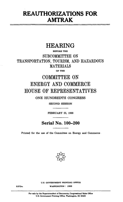 handle is hein.cbhear/ream0001 and id is 1 raw text is: REAUTHORIZATIONS FOR
AMTRAK
HEARING
BEFORE THE
SUBCOMMITTEE ON
TRANSPORTATION, TOURISM, AND HAZARDOUS
MATERIALS
OF THE
COMMITTEE ON
ENERGY AND COMMERCE
HOUSE OF REPRESENTATINES
ONE HUNDREDTH CONGRESS
SECOND SESSION
FEBRUARY 25, 1988
Serial No. 100-200
Printed for the use of the Committee on Energy and Commerce
U.S. GOVERNMENT PRINTING OFFICE
91872=        WASHINGTON : 1989

For sale by the Superintendent of Documents, Congressional Sales Office
U.S. Government Printing Office, Washington, DC 20402



