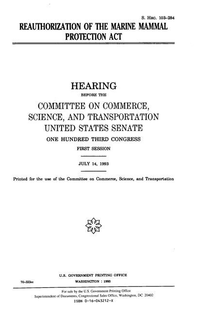 handle is hein.cbhear/reammpa0001 and id is 1 raw text is: 


                                          S. HRG. 103-284

REAUTHORIZATION OF THE MARINE MAMMAL

                PROTECTION ACT


                    HEARING
                       BEFORE THE


         COMMITTEE ON COMMERCE,

     SCIENCE, AND TRANSPORTATION

           UNITED STATES SENATE

           ONE  HUNDRED THIRD CONGRESS

                      FIRST SESSION


                      JULY 14, 1993


Printed for the use of the Committee on Commerce, Science, and Transportation


U.S. GOVERNMENT PRINTING OFFICE
     WASHINGTON : 1993


70-333cc


         For sale by the U.S. Government Printing Office
Superintendent of Documents, Congressional Sales Office, Washington, DC 20402
              ISBN 0-16-043212-X


