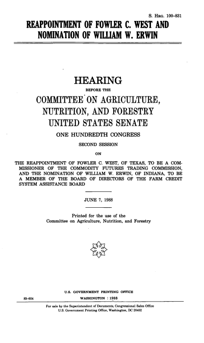 handle is hein.cbhear/reappfcw0001 and id is 1 raw text is: S. HRG. 100-831
REAPPOINTMENT OF FOWLER C. WEST AND
NOMINATION OF WIIAM W. ERWIN

HEARING
BEFORE THE
COMMITTEE ON AGRICULTURE,
NUTRITION, AND FORESTRY
UNITED STATES SENATE
ONE HUNDREDTH CONGRESS
SECOND SESSION
ON
THE REAPPOINTMENT OF FOWLER C. WEST, OF TEXAS, TO BE A COM-
MISSIONER OF THE COMMODITY FUTURES TRADING COMMISSION,
AND THE NOMINATION OF WILLIAM W. ERWIN, OF INDIANA, TO BE
A MEMBER OF THE BOARD OF DIRECTORS OF THE FARM CREDIT
SYSTEM ASSISTANCE BOARD

JUNE 7, 1988

89-604

Printed for the use of the
Committee on Agriculture, Nutrition, and Forestry
U.S. GOVERNMENT PRINTING OFFICE
WASHINGTON : 1988
For sale by the Superintendent of Documents, Congressional Sales Office
U.S. Government Printing Office, Washington, DC 20402


