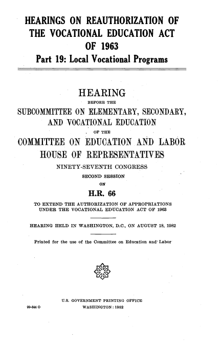 handle is hein.cbhear/reathv0001 and id is 1 raw text is: 

  HEARINGS ON REAUTHORIZATION OF

  THE VOCATIONAL EDUCATION ACT

                  OF 1963

     Part 19: Local Vocational Programs




                HEARING
                  BEFORE THE

SUBCOMMITTEE ON ELEMENTARY, SECONDARY,
        AND VOCATIONAL EDUCATION
                    OF THE

COMMITTEE ON EDUCATION AND LABOR

      HOUSE OF REPRESENTATIVES

          NINETY-SEVENTH CONGRESS
                 SECOND SESSION
                     ON
                  H.R. 66
    TO EXTEND THE AUTHORIZATION OF APPROPRIATIONS
      UNDER THE VOCATIONAL EDUCATION ACT OF 1963

   HEARING HELD IN WASHINGTON, D.C., ON AUGUST 18, 1982

   Printed for the use of the Committee on Education and Labor








           U.S. GOVERNMENT PRINTING OFFICE
  99-544         WASHINGTON: 1982


