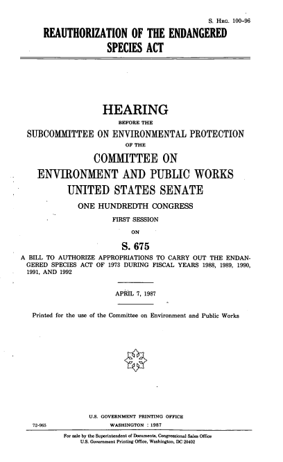 handle is hein.cbhear/reauesa0001 and id is 1 raw text is: S. HRG. 100-96
REAUTHORIZATION OF THE ENDANGERED
SPECIES ACT
HEARING
BEFORE THE
SUBCOMMITTEE ON ENVIRONMENTAL PROTECTION
OF THE
COMMITTEE ON
ENVIRONMENT AND PUBLIC WORKS
UNITED STATES SENATE
ONE HUNDREDTH CONGRESS
FIRST SESSION
ON
S. 675
A BILL TO AUTHORIZE APPROPRIATIONS TO CARRY OUT THE ENDAN-
GERED SPECIES ACT OF 1973 DURING FISCAL YEARS 1988, 1989, 1990,
1991, AND 1992
APRIL 7, 1987
Printed for the use of the Committee on Environment and Public Works
U.S. GOVERNMENT PRINTING OFFICE
72-965              WASHINGTON : 1987
For sale by the Superintendent of Documents, Congressional Sales Office
U.S. Government Printing Office, Washington, DC 20402


