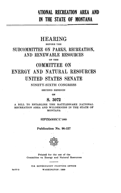 handle is hein.cbhear/recaream0001 and id is 1 raw text is: 


             41TIONAL RECREATION AREA AND

             IN THE STATE OF MONTANA





             HEARING
                 BEFORE THE

 SUBCOMMITTEE ON PARKS, RECREATION,
      AND RENEWABLE RESOURCES
                   OF THE

            COMMITTEE ON

ENERGY AND NATURAL RESOURCES

       UNITED STATES SENATE

          NINETY-SIXTH CONGRESS
               SECOND SESSION
                    ON

                  S. 3072
 A BILL TO ESTABLISH THE RATTLESNAKE NATIONAL
 RECREATION AREA AND WILDERNESS IN THE STATE OF
                  MONTANA





             Publication No. 96-157







             Printed for the use of the
        Committee on Energy and Natural Resources


          U.S. GOVERNMENT PRINTING OFFICE
70-7770        WASHINGTON: 1980


