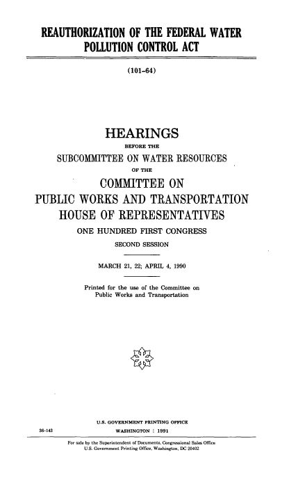 handle is hein.cbhear/redwpca0001 and id is 1 raw text is: REAUTHORIZATION OF THE FEDERAL WATER
POLLUTION CONTROL ACT
(101-64)
HEARINGS
BEFORE THE
SUBCOMMITTEE ON WATER RESOURCES
OF THE
COMMITTEE ON
PUBLIC WORKS AND TRANSPORTATION
HOUSE OF REPRESENTATIVES
ONE HUNDRED FIRST CONGRESS
SECOND SESSION
MARCH 21, 22; APRIL 4, 1990
Printed for the use of the Committee on
Public Works and Transportation
U.S. GOVERNMENT PRINTING OFFICE
36-143               WASHINGTON : 1991
For sale by the Superintendent of Documents, Congressional Sales Office
U.S. Government Printing Office, Washington, DC 20402


