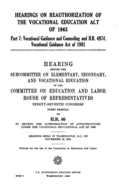 handle is hein.cbhear/reectna0001 and id is 1 raw text is: 


  HEARINGS ON REAUTHORIZATION OF

  THE VOCATIONAL EDUCATION ACT

                  OF 1963.

Part 7: Vocational Guidance and Counseling and H.R. 4974,

          Vocational Guidance Act of 1981




                HE ARING
                   BEFORE THE
SUBCOMMITTEE ON ELEMENTARY, SECONDARY,

        AND VOCATIONAL EDUCATION
                    OF THE

COMMITTEE ON EDUCATION AND LABOR

      HOUSE OF REPRESENTATIVES
          NINETY-SEVENTH CONGRESS
                 ,FIRST SESSION
                      ON
                   H.R.. 66
  'TO EXTE)ND THE AUTHORIZATION OF APPROPRIATIONS
     UNDER 'THE VOCATIONAL EDUCATIONAL ACT OF 1963

         HEARING HELD IN WASHINGTON, D.C., ON
                NOVEMBER 19, 1981

    -Printed for the use of the Committee on Education ad Labr






            U.S. GOVERNMENT PRINTING OFFICE
  89-932 0       WASHINGTON : 1982


