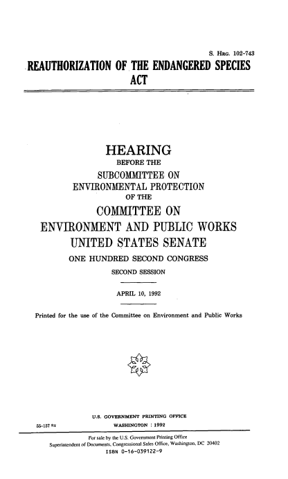 handle is hein.cbhear/reenspac0001 and id is 1 raw text is: 







REAUTHORIZATION OF


                   S. HRG. 102-743

THE  ENDANGERED SPECIES

ACT


                 HEARING
                   BEFORE THE

               SUBCOMMITTEE ON
         ENVIRONMENTAL PROTECTION
                     OF THE

               COMMITTEE ON

 ENVIRONMENT AND PUBLIC WORKS

        UNITED STATES SENATE

        ONE  HUNDRED   SECOND  CONGRESS
                  SECOND SESSION


                  APRIL 10, 1992


Printed for the use of the Committee on Environment and Public Works


55-157 t


U.S. GOVERNMENT PRINTING OFFICE
     WASHINGTON : 1992


         For sale by the U.S. Government Printing Office
Superintendent of Documents, Congressional Sales Office, Washington, DC 20402
             ISBN 0-16-039122-9


