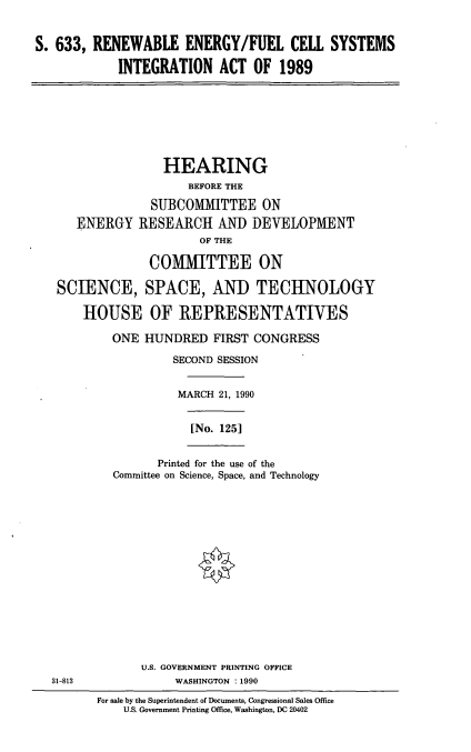 handle is hein.cbhear/refc0001 and id is 1 raw text is: S. 633, RENEWABLE ENERGY/FUEL CELL SYSTEMS
INTEGRATION ACT OF 1989

HEARING
BEFORE THE
SUBCOMMITTEE ON
ENERGY RESEARCH AND DEVELOPMENT
OF THE
COMMITTEE ON
SCIENCE, SPACE, AND TECHNOLOGY
HOUSE OF REPRESENTATIVES
ONE HUNDRED FIRST CONGRESS
SECOND SESSION
MARCH 21, 1990
[No. 125]
Printed for the use of the
Committee on Science, Space, and Technology

U.S. GOVERNMENT PRINTING OFFICE
WASHINGTON : 1990

31-813

For sale by the Superintendent of Documents, Congressional Sales Office
U.S. Government Printing Office, Washington, DC 20402


