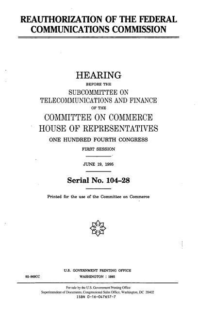 handle is hein.cbhear/refcc0001 and id is 1 raw text is: REAUTHORIZATION OF THE FEDERAL
COMMUNICATIONS COMMISSION
HEARING
BEFORE THE
SUBCOMMITTEE ON
TELECOMMUNICATIONS AND FINANCE
OF THE
COMMITTEE ON COMMERCE
HOUSE OF REPRESENTATIVES
ONE HUNDRED FOURTH CONGRESS
FIRST SESSION
JUNE 19, 1995
Serial No. 104-28
Printed for the use of the Committee on Commerce
U.S. GOVERNMENT PRINTING OFFICE
92-969CC           WASHINGTON : 1995
For sale by the U.S. Government Printing Office
Superintendent of Documents, Congressional Sales Office, Washington, DC 20402
ISBN 0-16-047657-7


