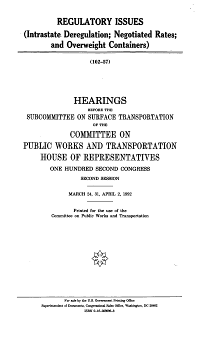 handle is hein.cbhear/regisu0001 and id is 1 raw text is: REGULATORY ISSUES
(Intrastate Deregulation; Negotiated Rates;
and Overweight Containers)
(102-57)
HEARINGS
BEFORE THE
SUBCOMMITTEE ON SURFACE TRANSPORTATION
OF THE
COMIMITTEE ON
PUBLIC WORKS AND TRANSPORTATION
HOUSE OF REPRESENTATIVES
ONE HUNDRED SECOND CONGRESS
SECOND SESSION
MARCH 24, 31, APRIL 2, 1992
Printed for the use of the
Committee on Public Works and Transportation

For sale by the U.S. Government Printing Office
Superintendent of Documents, Congressional Sales Office, Washington, DC 20402
ISBN 0-16-488996-8


