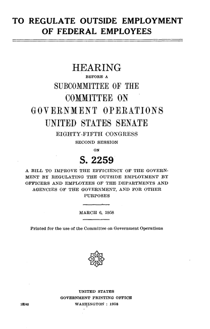 handle is hein.cbhear/regoutemply0001 and id is 1 raw text is: 


TO  REGULATE OUTSIDE EMPLOYMENT

        OF  FEDERAL EMPLOYEES


              HEARING
                 BEFORE A

         SUBCOMMITTEE   OF  THE

            COMMITTEE ON

   GOVERNMENT OPERATIONS

      UNITED STATES SENATE

         EIGHTY-FIFTH  CONGRESS
               SECOND SESSION
                   ON

                S. 2259

 A BILL TO IMPROVE THE EFFICIENCY OF THE GOVERN-
 MENT BY REGULATING THE OUTSIDE EMPLOYMENT BY
 OFFICERS AND EMPLOYEES OF THE DEPARTMENTS AND
   AGENCIES OF THE GOVERNMENT, AND FOR OTHER
                 PURPOSES


                 MARCH 6, 1958


   Printed for the use of the Committee on Government Operations












               UNITED STATES
           GOVERNMENT PRINTING OFFICE
28245         WAS$INGTON : 1958


