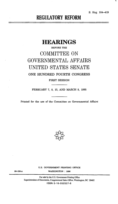 handle is hein.cbhear/regref0001 and id is 1 raw text is: S. Hrg. 104-419
REGULATORY REFORM

HEARINGS
BEFORE THE
COMMITTEE ON
GOVERNMENTAL AFFAIRS
UNITED STATES SENATE
ONE HUNDRED FOURTH CONGRESS
FIRST SESSION
FEBRUARY 7, 8, 15, AND MARCH 8, 1995
Printed for the use of the Committee on Governmental Affairs
U.S. GOVERNMENT PRINTING OFFICE
88-236cc              WASHINGTON : 1996
For sale by the U.S. Government Printing Office
Superintendent of Documents, Congressional Sales Office, Washington, DC 20402
ISBN 0-16-052527-6


