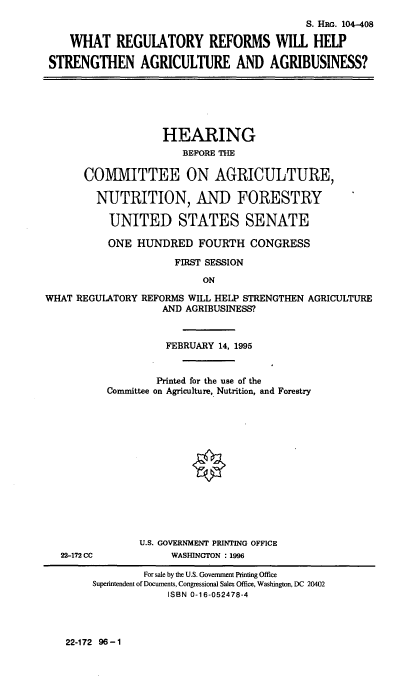 handle is hein.cbhear/regrefsa0001 and id is 1 raw text is: S. HRG. 104-408
WHAT REGULATORY REFORMS WILL HELP
STRENGTHEN AGRICULTURE AND AGRIBUSINESS?

HEARING
BEFORE THE
COMMITTEE ON AGRICULTURE,
NUTRITION, AND FORESTRY
UNITED STATES SENATE
ONE HUNDRED FOURTH CONGRESS
FIRST SESSION
ON
WHAT REGULATORY REFORMS WILL HELP STRENGTHEN AGRICULTURE
AND AGRIBUSINESS?

22-172 CC

FEBRUARY 14, 1995
Printed for the use of the
Committee on Agriculture, Nutrition, and Forestry
U.S. GOVERNMENT PRINTING OFFICE
WASHINGTON : 1996

22-172 96-1

For sale by the U.S. Government Printing Office
Superintendent of Documents, Congressional Sales Office, Washington, DC 20402
ISBN 0-16-052478-4


