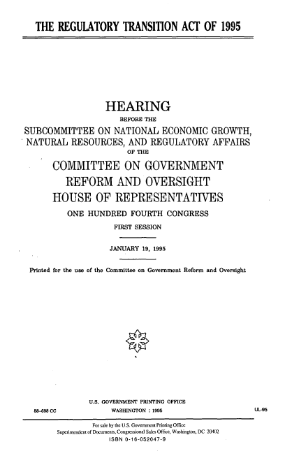 handle is hein.cbhear/regta0001 and id is 1 raw text is: THE REGUIATORY TRANSITION ACT OF 1995

HEARING
BEFORE THE
SUBCOMMITTEE ON NATIONAL ECONOMIC GROWTH,
NATURAL RESOURCES, AND REGULATORY AFFAIRS
OF THE
COMMITTEE ON GOVERNMENT
REFORM AND OVERSIGHT
HOUSE OF REPRESENTATIVES
ONE HUNDRED FOURTH CONGRESS
FIRST SESSION
JANUARY 19, 1995
Printed for the use of the Conmuittee on Government Reform and Oversight

88-698 CC

U.S. GOVERNMENT PRINTING OFFICE
WASHINGTON : 1995

For sale by the U.S. Government Printing Office
Superintendent of Documents, Congressional Sales Office, Washington, DC 20402
ISBN 0-16-052047-9

UL-95


