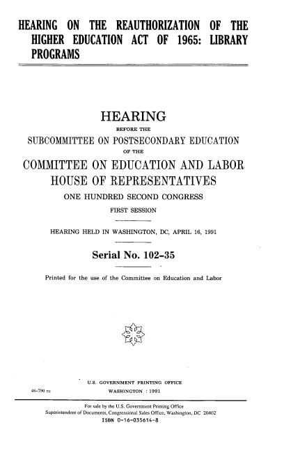 handle is hein.cbhear/rehghact0001 and id is 1 raw text is: 


HEARING ON THE REAUTHORIZATION OF THE

   HIGHER EDUCATION ACT OF 1965: LIBRARY

   PROGRAMS


                  HEARING
                      BEFORE THE

 SUBCOMMITTEE ON POSTSECONDARY EDUCATION
                       OF THE

COMMITTEE ON EDUCATION AND LABOR

      HOUSE OF REPRESENTATIVES

         ONE HUNDRED SECOND CONGRESS

                    FIRST SESSION


      HEARING HELD IN WASHINGTON, DC, APRIL 16, 1991



                Serial No. 102-35


     Printed for the use of the Committee on Education and Labor


U.S. GOVERNMENT PRINTING OFFICE
     WASHINGTON : 1991


46-790 -.


         For sale by the U.S. Government Printing Office
Superintendent of Documents, Congressional Sales Office, Washington, DC 20402
             ISBN 0-16-035614-8


