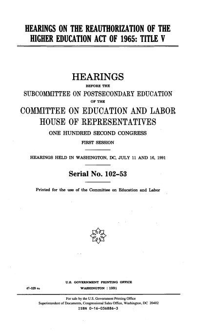 handle is hein.cbhear/rehghedct0001 and id is 1 raw text is: 




HEARINGS ON THE REAUTHORIZATION OF THE

  HIGHER EDUCATION ACT OF 1965: TITLE V


SUBCOMMITTEE


HEARINGS
     BEFORE THE

ON POSTSECONDARY EDUCATION
      OF THE


COMMITTEE ON EDUCATION AND LABOR

      HOUSE OF REPRESENTATIVES

         ONE HUNDRED SECOND CONGRESS

                    FIRST SESSION


   HEARINGS HELD IN WASHINGTON, DC, JULY 11 AND 16, 1991


                Serial No. 102-53


     Printed for the use of the Committee on Education and Labor


U.S. GOVERNMENT PRINTING OFFICE
     WASHINGTON : 1991


47-529 =


         For sale by the U.S. Government Printing Office
Superintendent of Documents, Congressional Sales Office, Washington, DC 20402
             ISBN 0-16-036886-3


