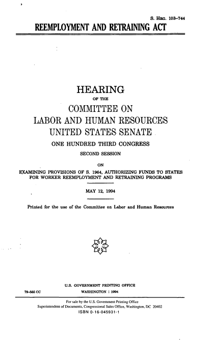handle is hein.cbhear/remra0001 and id is 1 raw text is: S. HRG. 103-744
REEMPLOYMENT AND RETRANING ACT

HEARING
OF THE
COMMITTEE ON
LABOR AND HUMAN RESOURCES
UNITED STATES SENATE.
ONE HUNDRED THIRD CONGRESS
SECOND SESSION
ON
EXAMINING PROVISIONS OF S. 1964, AUTHORIZING FUNDS TO STATES
FOR WORKER REEMPLOYMENT AND RETRAINING PROGRAMS
MAY 12, 1994
Printed for the use of the Committee on Labor and Human Resources

79-565 CC

U.S. GOVERNMENT PRINTING OFFICE
WASHINGTON : 1994

For sale by the U.S. Government Printing Office
Superintendent of Documents, Congressional Sales Office, Washington, DC 20402
ISBN 0-16-045931-1


