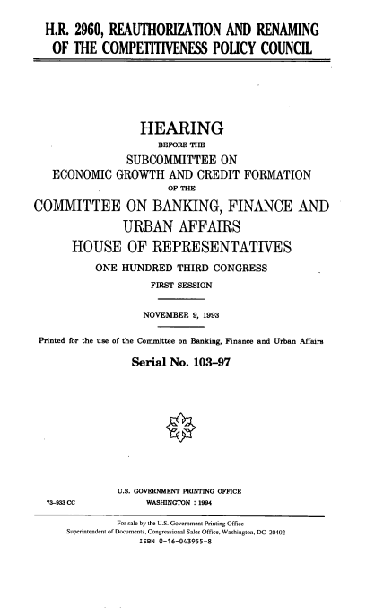 handle is hein.cbhear/rencpc0001 and id is 1 raw text is: H.R. 2960, REAUTHORIZATION AND RENAMING
OF THE COMPETITIVENESS POUCY COUNCIL

HEARING
BEFORE THE
SUBCOMMITTEE ON
ECONOMIC GROWTH AND CREDIT FORMATION
OF THE
COMMITTEE ON BANKING, FINANCE AND
URBAN AFFAIRS
HOUSE OF REPRESENTATIVES
ONE HUNDRED THIRD CONGRESS
FIRST SESSION
NOVEMBER 9, 1993
Printed for the use of the Conunittee on Banking, Finance and Urban Affairs
Serial No. 103-97

73-933 CC

U.S. GOVERNMENT PRINTING OFFICE
WASHINGTON : 1994

For sale by the U.S. Government Printing Office
Superintendent of Documents, Congressional Sales Office, Washington, DC 20402
ISBN 0-16-043955-8


